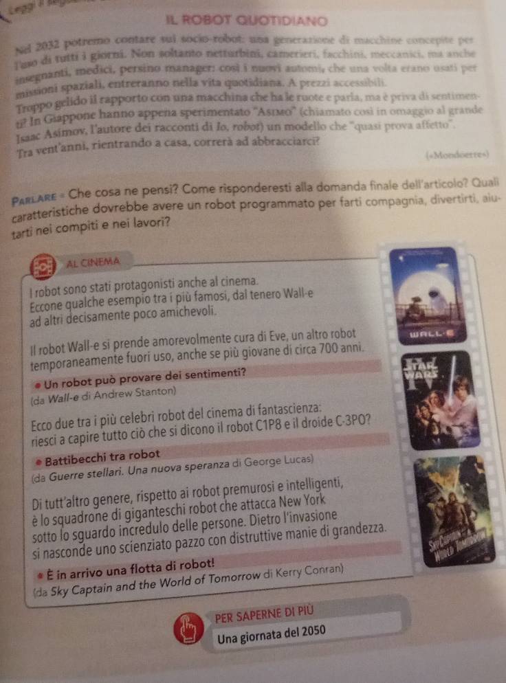 Leggi  lega
IL ROBOT QUOTIDIANO
Nel 2032 potremo contare sul socio-robot: una generazione di macchine concepite per
Tuso di tutti i giorni. Non soltanto netturbini, camerieri, facchini, meccanici, ma anche
insegnanti, medici, persino manager: così i nuovi automi, che una volta erano usati per
missioni spaziali, entreranno nella vita quotidiana. A prezzi accessibili
Troppo gelido il rapporto con una macchina che ha le ruote e parla, ma è priva di sentimen-
n? In Giappone hanno appena sperimentato ''Аεıмο'' (chiamato cosi in omaggio al grande
Isaac Asimov, l'autore dei racconti di Io, robor) un modello che ''quasi prova affetto''.
Tra vent'anni, rientrando a casa, correrà ad abbracciarci?
(«Mondoerre»)
PARLARE = Che cosa ne pensi? Come risponderesti alla domanda finale dell'articolo? Quali
caratteristiche dovrebbe avere un robot programmato per farti compagnia, divertirti, aiu
tarti nei compiti e nei lavori?
AL CINEMA
l robot sono stati protagonisti anche al cinema.
Eccone qualche esempio tra í più famosi, dal tenero Wall-e
ad altri decisamente poco amichevoli.
Il robot Wall-e si prende amorevolmente cura di Eve, un altro robot WALL·
temporaneamente fuori uso, anche se più giovane dí circa 700 anni.
Un robot può provare dei sentimenti?
(da Wall-e di Andrew Stanton)
Ecco due tra i più celebri robot del cinema di fantascienza:
riesci a capire tutto ciò che si dicono il robot C1P8 e il droide C-3PO?
Battibecchi tra robot
(da Guerre stellari. Una nuova speranza di George Lucas)
Di tutt’altro genere, rispetto ai robot premurosi e intelligenti,
è lo squadrone di giganteschi robot che attacca New York
sotto lo sguardo incredulo delle persone. Dietro l'invasione
si nasconde uno scienziato pazzo con distruttive manie di grandezza.
É in arrivo una flotta di robot!
(da Sky Captain and the World of Tomorrow di Kerry Conran)
PER SAPERNE DI PIÜ
Una giornata del 2050