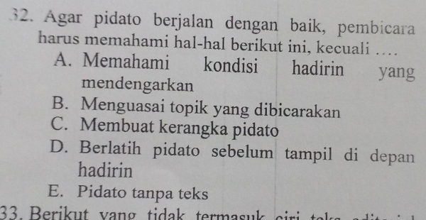 Agar pidato berjalan dengan baik, pembicara
harus memahami hal-hal berikut ini, kecuali ….
A. Memahami kondisi hadirin yang
mendengarkan
B. Menguasai topik yang dibicarakan
C. Membuat kerangka pidato
D. Berlatih pidato sebelum tampil di depan
hadirin
E. Pidato tanpa teks
33. Berikut vang tidak termasuk s i te