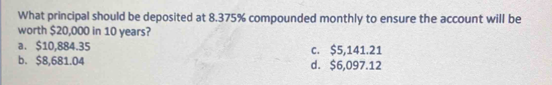 What principal should be deposited at 8.375% compounded monthly to ensure the account will be
worth $20,000 in 10 years?
a. $10,884.35 c. $5,141.21
b. $8,681.04 d. $6,097.12