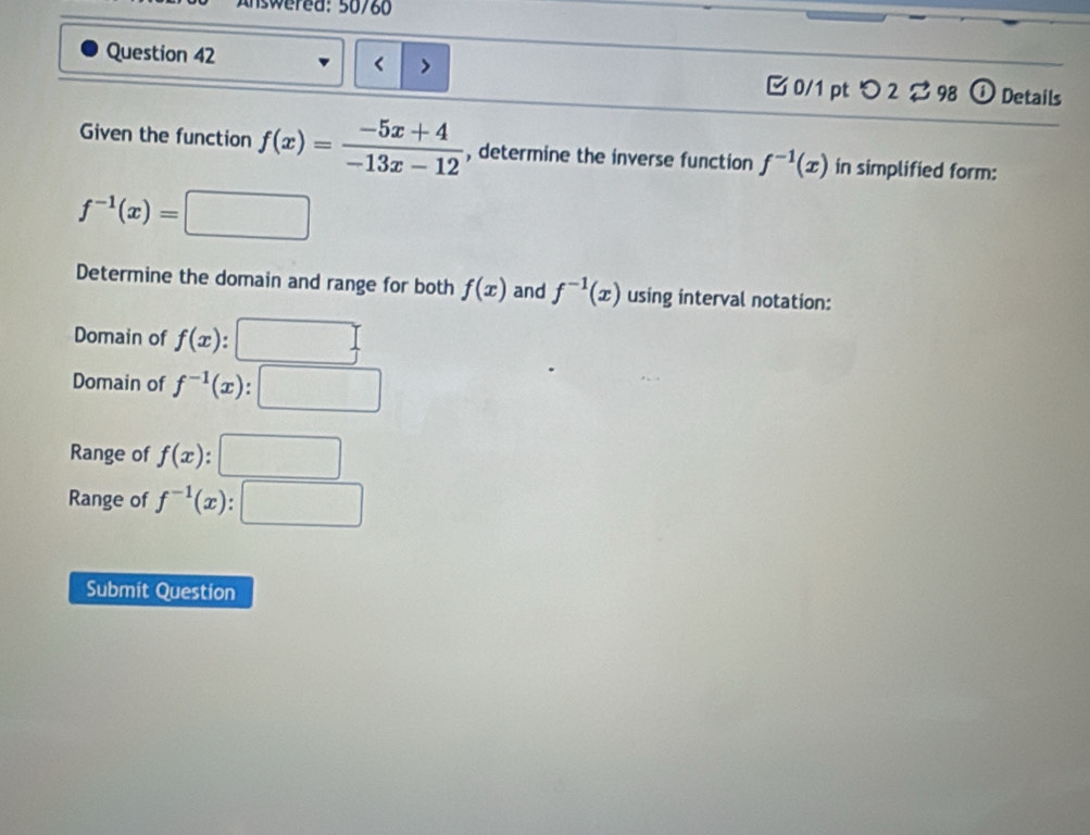 sw ered: 50/80
Question 42 f(x)= (-5x+4)/-13x-12  , determine the inverse function f^(-1)(x) in simplified form:
f^(-1)(x)= □ 
Determine the domain and range for both f(x) and f^(-1)(x) using interval notation:
Domain of f(x)
Domain of f^(-1)(x)
Range of f(x):□
Range of f^(-1)(x):□
Submit Question