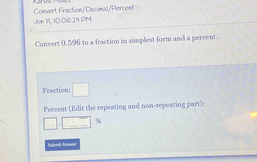 Rarlée Miôles 
Convert Fraction/Decimal/Percent 
Jun 11, 10:08:29 PM 
Convert 0.596 to a fraction in simplest form and a percent. 
Fraction: □ 
Percent (Edit the repeating and non-repeating part): 
- 
□ . __% 
Submit Answer