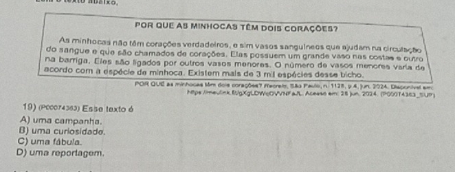 ADaixo,
Por que as minhocas têm dois corações?
As minhocas não têm corações verdadeiros, e sim vasos sanguíneos que ajudam na circulação
do sangue e que são chamados de corações. Elas possuem um grande vaso nas costas e outro
na barriga. Eles são ligados por outros vasos menores. O número de vasos menores varía de
acordo com a espécie de minhoca. Existem mais de 3 mil espécies desse bicho.
POR QUE as minhocas Mm dois corações 7 fecreis, São Paulo, n. 1128, 9 4, jun. 2024. Disponival emo
htps /imeulink (gXgLDWcOVVNF a/L. Acesss em: 28 )un. 2024. (P00074363_SUP)
19) (ρ00074363) Esse texto ó
A) uma campanha.
B) uma curiosidade.
C) uma fábula.
D) uma reportagem.