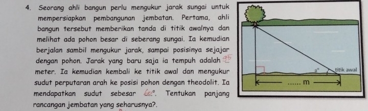 Seorang ahli bangun perlu mengukur jarak sungai untuk
mempersiapkan pembangunan jembatan. Pertama, ahli
bangun tersebut memberikan tanda di titik awalnya dan
melihat ada pohon besar di seberang sungai. Ia kemudian
berjalan sambil mengukur jarak, sampai posisinya sejajar
dengan pohon. Jarak yang baru saja ia tempuh adalah
meter. Ia kemudian kembali ke titik awal dan mengukur
sudut perputaran arah ke posisi pohon dengan theodolit. Ia
mendapatkan sudut sebesar ,. Tentukan panjang
rancangan jembatan yang seharusnya?.