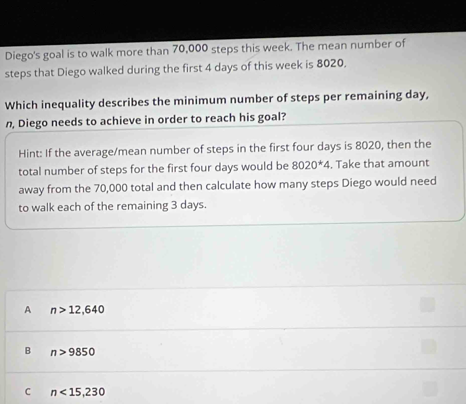 Diego's goal is to walk more than 70,000 steps this week. The mean number of
steps that Diego walked during the first 4 days of this week is 8020,
Which inequality describes the minimum number of steps per remaining day,
n, Diego needs to achieve in order to reach his goal?
Hint: If the average/mean number of steps in the first four days is 8020, then the
total number of steps for the first four days would be 8020^*4. Take that amount
away from the 70,000 total and then calculate how many steps Diego would need
to walk each of the remaining 3 days.
A n>12,640
B n>9850
C n<15,230