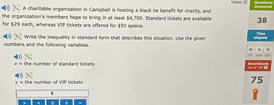 Video ⓟ Questions 
answered 
A charitable organization in Campbell is hosting a black tie benefit for charity, and 
the organization's members hope to bring in at least $4,700. Standard tickets are available
38
for $29 each, whereas VIP tickets are offered for $50 apiece. 
Time 
Write the inequality in standard form that describes this situation. Use the given elapsed 
numbers and the following variables.
00 26 05
h
x= the number of standard tickets 
SmartScore 
out of 100 0
y= the number of VIP tickets
75
a