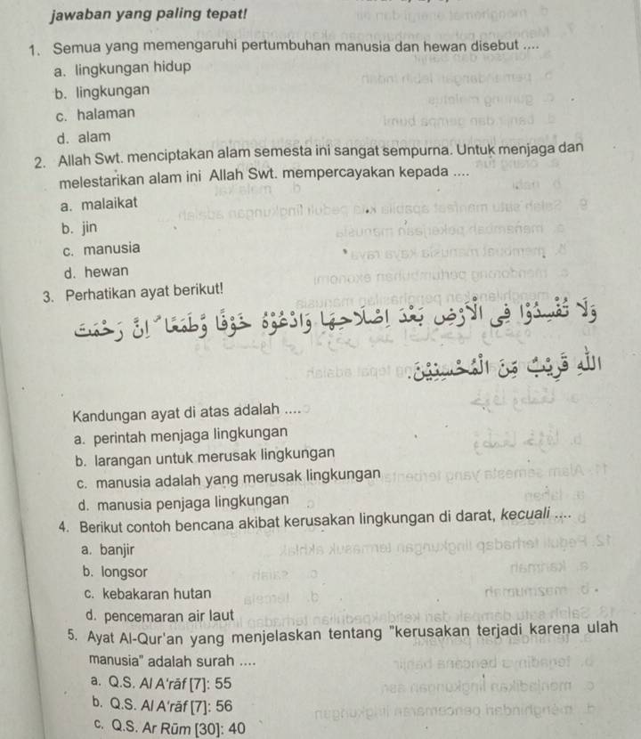 jawaban yang paling tepat!
1. Semua yang memengaruhi pertumbuhan manusia dan hewan disebut ....
a. lingkungan hidup
b. lingkungan
c. halaman
d. alam
2. Allah Swt. menciptakan alam semesta ini sangat sempurna. Untuk menjaga dan
melestarikan alam ini Allah Swt. mempercayakan kepada ....
a. malaikat
b. jin
c. manusia
d. hewan
3. Perhatikan ayat berikut!
s ge s s qg ō dn
Kandungan ayat di atas adalah ..
a. perintah menjaga lingkungan
b. larangan untuk merusak lingkungan
c. manusia adalah yang merusak lingkungan
d. manusia penjaga lingkungan
4. Berikut contoh bencana akibat kerusakan lingkungan di darat, kecuali ....
a. banjir
b. longsor
c. kebakaran hutan
d. pencemaran air laut
5. Ayat Al-Qur'an yang menjelaskan tentang "kerusakan terjadi karena ulah
manusia" adalah surah ....
a. Q.S. Al A'rāf [7]: 55
b. Q.S. Al A'rāf [7]: 56
c. Q.S. Ar Rüm [ 30 ]: 40