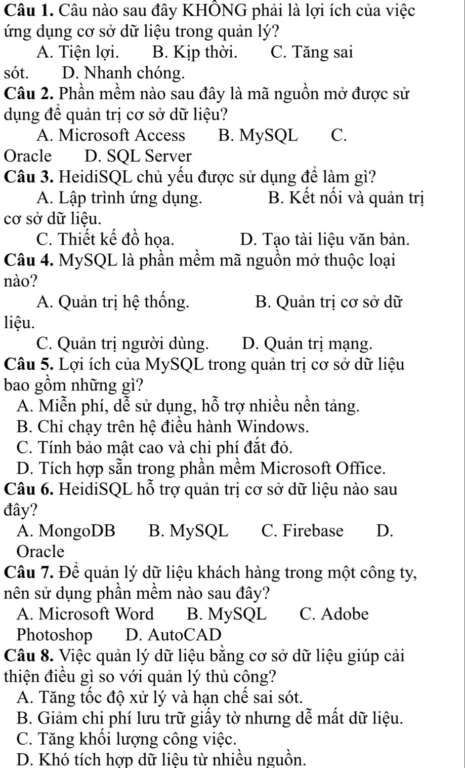 Câu nào sau đây KHÔNG phải là lợi ích của việc
ứng dụng cơ sở dữ liệu trong quản lý?
A. Tiện lợi. B. Kịp thời. C. Tăng sai
sót. D. Nhanh chóng.
Câu 2. Phần mềm nào sau đây là mã nguồn mở được sử
dụng để quản trị cơ sở dữ liệu?
A. Microsoft Access B. MySQL C.
Oracle D. SQL Server
Câu 3. HeidiSQL chủ yếu được sử dụng để làm gì?
A. Lập trình ứng dụng. B. Kết nối và quản trị
cơ sở dữ liệu.
C. Thiết kế đồ họa. D. Tạo tài liệu văn bản.
Câu 4. MySQL là phần mềm mã nguồn mở thuộc loại
nào?
A. Quản trị hệ thống. B. Quản trị cơ sở dữ
liệu.
C. Quản trị người dùng. D. Quản trị mạng.
Câu 5. Lợi ích của MySQL trong quản trị cơ sở dữ liệu
bao gồm những gì?
A. Miễn phí, dễ sử dụng, hỗ trợ nhiều nền tảng.
B. Chỉ chạy trên hệ điều hành Windows.
C. Tính bảo mật cao và chi phí đắt đỏ.
D. Tích hợp sẵn trong phần mềm Microsoft Office.
Câu 6. HeidiSQL hỗ trợ quản trị cơ sở dữ liệu nào sau
đây?
A. MongoDB B. MySQL C. Firebase D.
Oracle
Câu 7. Để quản lý dữ liệu khách hàng trong một công ty,
nên sử dụng phần mềm nào sau đây?
A. Microsoft Word B. MySQL C. Adobe
Photoshop D. AutoCAD
Câu 8. Việc quản lý dữ liệu bằng cơ sở dữ liệu giúp cải
thiện điều gì so với quản lý thủ cộng?
A. Tăng tốc độ xử lý và hạn chế sai sót.
B. Giảm chị phí lưu trữ giấy tờ nhưng dễ mất dữ liệu.
C. Tăng khối lượng công việc.
D. Khó tích hợp dữ liệu từ nhiều nguồn.