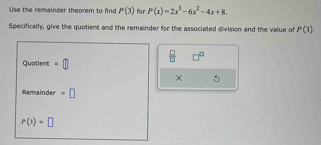 Use the remainder theorem to find P(3) for P(x)=2x^3-6x^2-4x+8. 
Specifically, give the quotient and the remainder for the associated division and the value of P(3).
 □ /□   □^(□) 
Quotient =□
× 
Remainder =□
P(3)=□