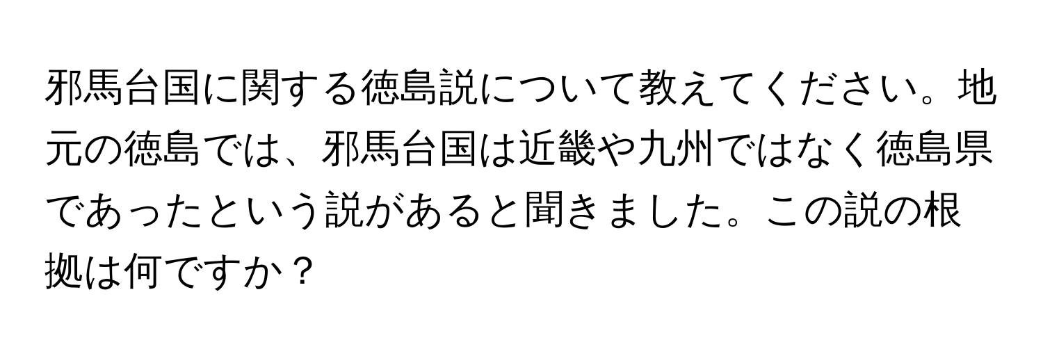 邪馬台国に関する徳島説について教えてください。地元の徳島では、邪馬台国は近畿や九州ではなく徳島県であったという説があると聞きました。この説の根拠は何ですか？