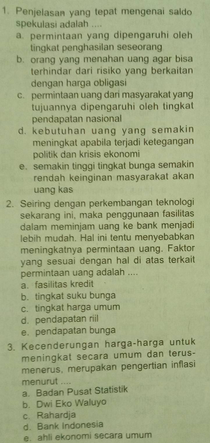 Penjelasan yang tepat mengenai saldo
spekulasi adalah ....
a. permintaan yang dipengaruhi oleh
tingkat penghasilan seseorang
b. orang yang menahan uang agar bisa
terhindar dari risiko yang berkaitan 
dengan harga obligasi
c. permintaan uang dari masyarakat yang
tujuannya dipengaruhi oleh tingkat
pendapatan nasional
d. kebutuhan uang yang semakin
meningkat apabila terjadi ketegangan
politik dan krisis ekonomi
e. semakin tinggi tingkat bunga semakin
rendah keinginan masyarakat akan
uang kas
2. Seiring dengan perkembangan teknologi
sekarang ini, maka penggunaan fasilitas
dalam meminjam uang ke bank menjadi
lebih mudah. Hal ini tentu menyebabkan
meningkatnya permintaan uang. Faktor
yang sesuai dengan hal di atas terkait 
permintaan uang adalah ....
a. fasilitas kredit
b. tingkat suku bunga
c. tingkat harga umum
d. pendapatan riil
e. pendapatan bunga
3. Kecenderungan harga-harga untuk
meningkat secara umum dan terus-
menerus, merupakan pengertian inflasi
menurut ....
a. Badan Pusat Statistik
b. Dwi Eko Waluyo
c. Rahardja
d. Bank Indonesia
e. ahli ekonomi secara umum