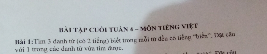 BàI TậP CUỚI TUàN 4 - MÔN TIÉNG VIệt 
Bài 1:Tìm 3 danh từ (có 2 tiếng) biết trong mỗi từ đều có tiếng “biển”. Đặt câu 
với 1 trong các danh từ vừa tìm được. 
Đặt cầu