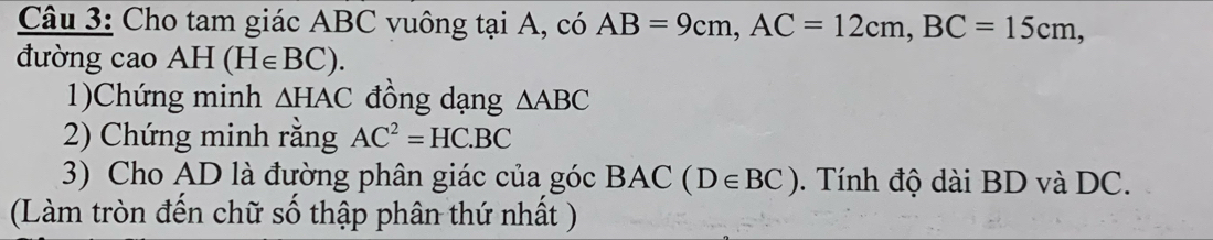 Cho tam giác ABC vuông tại A, có AB=9cm, AC=12cm, BC=15cm, 
đường cao AH (H∈ BC). 
1)Chứng minh △ HAC đồng dạng △ ABC
2) Chứng minh rằng AC^2=HC.BC
3) Cho AD là đường phân giác của góc BAC (D∈ BC). Tính độ dài BD và DC. 
(Làm tròn đến chữ số thập phân thứ nhất )