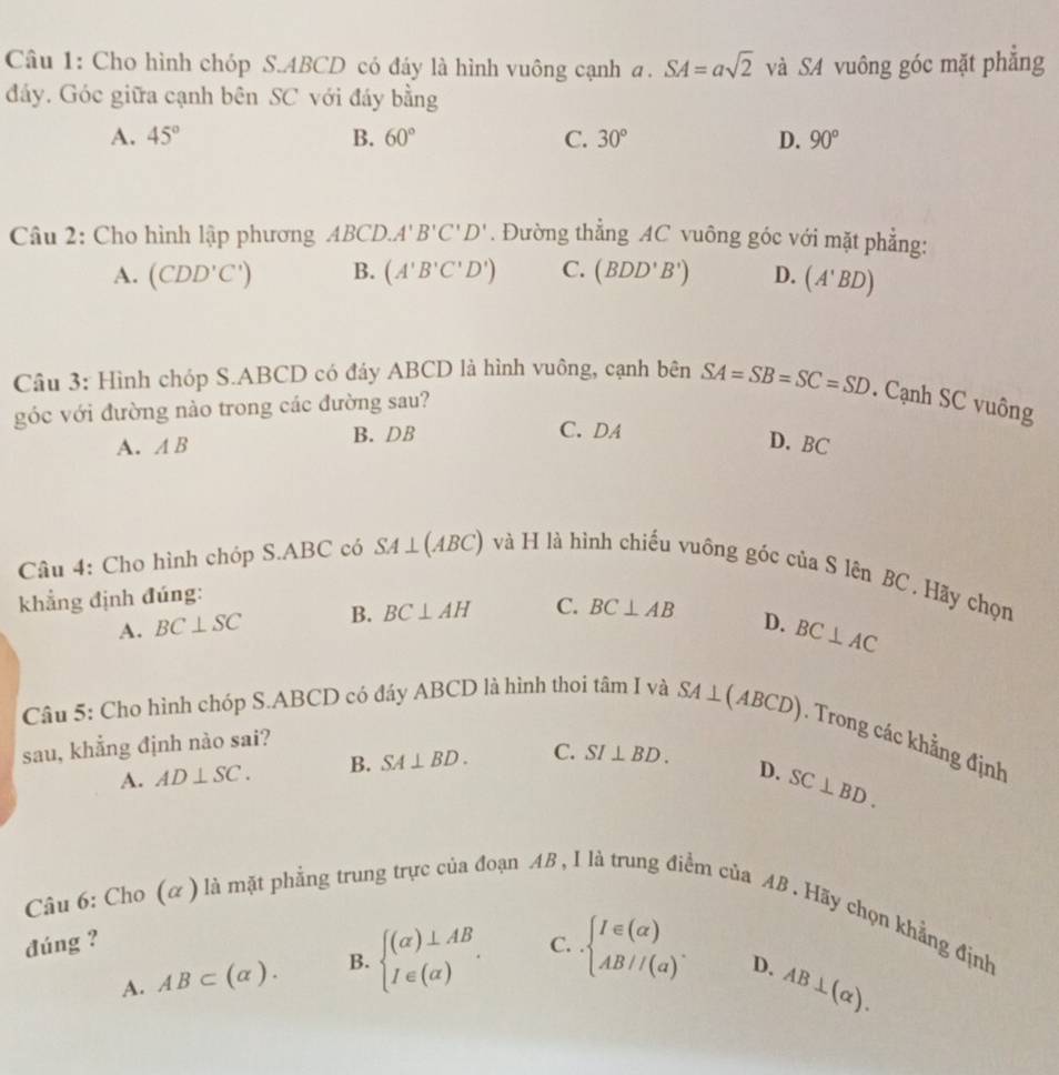 Cho hình chóp S.ABCD có đáy là hình vuông cạnh a. SA=asqrt(2) và SA vuông góc mặt phẳng
đáy. Góc giữa cạnh bên SC với đáy bằng
A. 45° B. 60° C. 30° D. 90°
Câu 2: Cho hình lập phương ABCD.A'B'C'D'. Đường thẳng AC vuông góc với mặt phẳng:
A. (CDD'C') B. (A'B'C'D') C. (BDD'B') D. (A'BD)
Câu 3: Hình chóp S.ABCD có đáy ABCD là hình vuông, cạnh bên SA=SB=SC=SD. Cạnh SC vuông
góc với đường nào trong các đường sau?
B. DB C.  DA
A. AB
D. BC
Câu 4: Cho hình chóp S.ABC có SA⊥ (ABC) và H là hình chiếu vuông góc của S lên BC . Hãy chọn
khẳng định đúng:
A. BC⊥ SC B. BC⊥ AH C. BC⊥ AB
D. BC⊥ AC
Câu 5: Cho hình chóp S.ABCD có đáy ABCD là hình thoi tâm I và SA⊥ (ABCD) Trong các khẳng định
sau, khẳng định nào sai?
A. AD⊥ SC. B. SA⊥ BD. C. SI⊥ BD.
D. SC⊥ BD.
Câu 6: Cho (α) là mặt phẳng trung trực của đoạn AB , I là trung điểm ciaAB. Hãy chọn khẳng định
đúng ? C. beginarrayl I∈ (alpha ) AB//(alpha )endarray. . D. AB⊥ (alpha ).
A. AB⊂ (alpha ). B. beginarrayl (alpha )⊥ AB I∈ (alpha )endarray. .