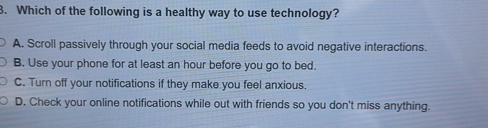 Which of the following is a healthy way to use technology?
A. Scroll passively through your social media feeds to avoid negative interactions.
B. Use your phone for at least an hour before you go to bed.
C. Turn off your notifications if they make you feel anxious.
D. Check your online notifications while out with friends so you don't miss anything.