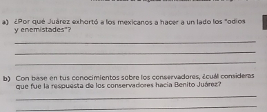 ¿Por qué Juárez exhortó a los mexicanos a hacer a un lado los "odios 
y enemistades"? 
_ 
_ 
_ 
b) Con base en tus conocimientos sobre los conservadores, ¿cuál consideras 
que fue la respuesta de los conservadores hacia Benito Juárez? 
_ 
_