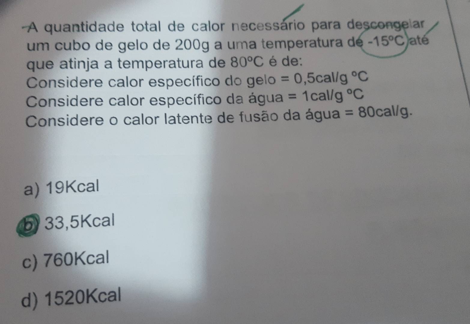 A quantidade total de calor necessário para descongelar
um cubo de gelo de 200g a uma temperatura de -15°C até
que atinja a temperatura de 80°C é de:
Considere calor específico do gelo =0,5cal/g°C
Considere calor específico da água =1cal/g°C
Considere o calor latente de fusão da água =80cal/g.
a) 19Kcal
b) 33,5Kcal
c) 760Kcal
d) 1520Kcal