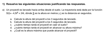 Resuelve las siguientes situaciones justificando las respuestas. 
a) Un proyectil es lanzado hacia arriba desde el suelo. La trayectoria está dada por la función
S(t)=-4,5t^2+24t , dónde S es la altura en metros y ț es la distancia en segundos. 
a. Calcule la altura del proyectil a los 3 segundos de lanzado. 
b. Calcule la altura del proyectil a los 5 segundos de lanzado. 
ca cuánto tiempo tarda el proyectil en caer al suelo? 
d. cuánto tiempo tarda el proyectil en alcanzar su altura máxima? 
e. ¿Cuál es la altura máxima que puede alcanzar el proyectil?