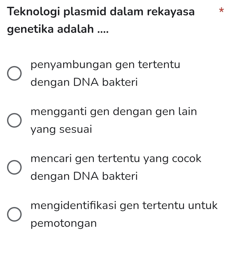 Teknologi plasmid dalam rekayasa *
genetika adalah ....
penyambungan gen tertentu
dengan DNA bakteri
mengganti gen dengan gen lain
yang sesuai
mencari gen tertentu yang cocok
dengan DNA bakteri
mengidentifikasi gen tertentu untuk
pemotongan