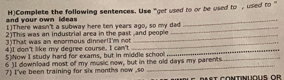 Complete the following sentences. Use “get used to or be used to , used to “ 
and your own ideas 
_ 
1)There wasn’t a subway here ten years ago, so my dad 
_ 
2)This was an industrial area in the past ,and people 
3)That was an enormous dinner!I’m not_ 
4)I don't like my degree course. Ican't _ 
5)Now I study hard for exams, but in middle school 
_ 
6 )I download most of my music now, but in the old days my parents 
_ 
7) I've been training for six months now ,so