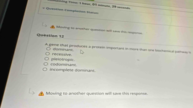 Temaining Time: 1 hour, 01 minute, 29 seconds.
Question Completion Status:
Moving to another question will save this response.
Question 12
A gene that produces a protein important in more than one biochemical pathway is
dominant.
recessive.
pleiotropic.
codominant.
incomplete dominant.
Moving to another question will save this response.