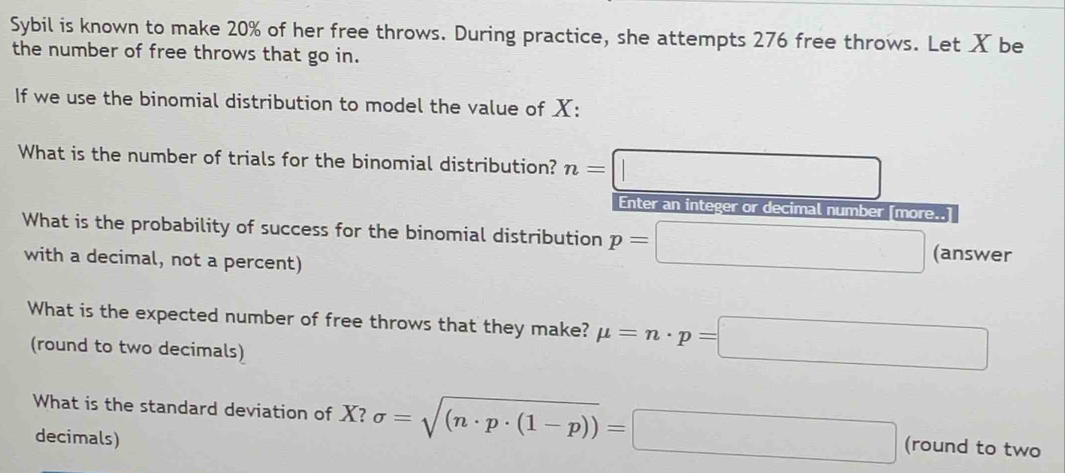 Sybil is known to make 20% of her free throws. During practice, she attempts 276 free throws. Let X be 
the number of free throws that go in. 
If we use the binomial distribution to model the value of X : 
What is the number of trials for the binomial distribution? n=□
Enter an integer or decimal number [more..] 
What is the probability of success for the binomial distribution p=□ (answer 
with a decimal, not a percent) 
What is the expected number of free throws that they make? mu =n· p=□
(round to two decimals) 
What is the standard deviation of X? sigma =sqrt((n· p· (1-p)))=□ (round to two 
decimals)