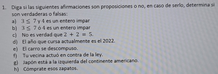 Diga si las siguientes afirmaciones son proposiciones o no, en caso de serlo, determina si 
son verdaderas o falsas: 
a) 3≤ 7 v4 es un entero impar 
b) 3≤ 764 es un entero impar 
c) No es verdad que 2+2=5. 
d) El año que cursa actualmente es el 2022. 
e) El carro se descompuso. 
f) Tu vecina actuó en contra de la ley. 
g) Japón está a la izquierda del continente americano. 
h) Cómprate esos zapatos.