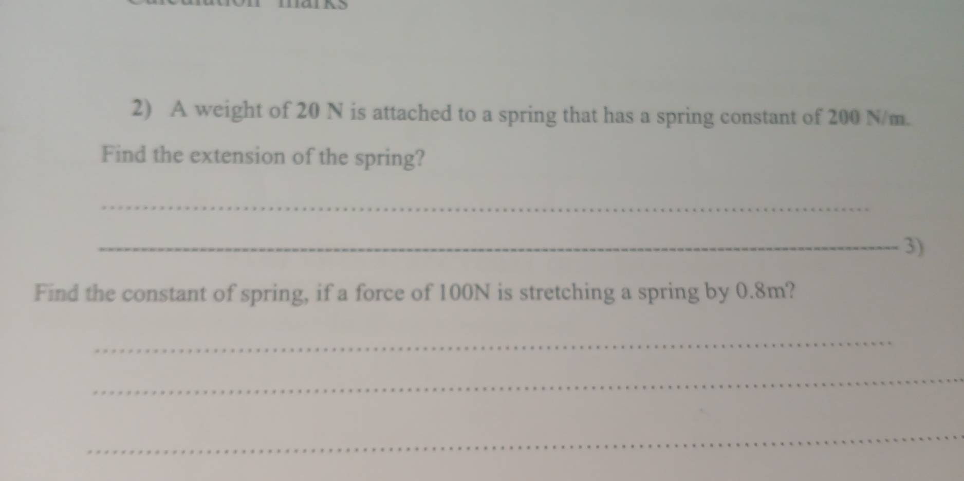 A weight of 20 N is attached to a spring that has a spring constant of 200 N/m. 
Find the extension of the spring? 
_ 
_3) 
Find the constant of spring, if a force of 100N is stretching a spring by 0.8m? 
_ 
_ 
_