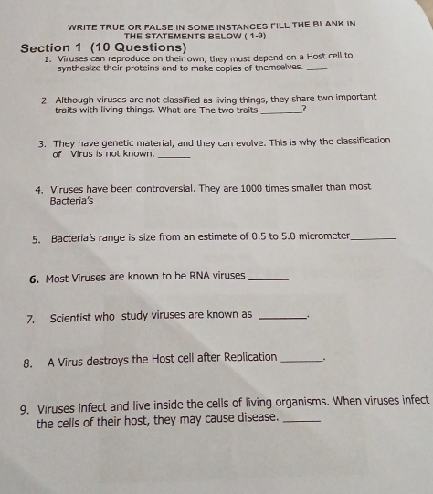 WRITE TRUE OR FALSE IN SOME INSTANCES FILL THE BLANK IN 
THE STATEMENTS BELOW ( 1-9) 
Section 1 (10 Questions) 
1. Viruses can reproduce on their own, they must depend on a Host cell to 
synthesize their proteins and to make copies of themselves._ 
2. Although viruses are not classified as living things, they share two important 
traits with living things. What are The two traits _? 
3. They have genetic material, and they can evolve. This is why the classification 
of Virus is not known. 
_ 
4. Viruses have been controversial. They are 1000 times smaller than most 
Bacteria's 
5. Bacteria’s range is size from an estimate of 0.5 to 5.0 micrometer _ 
6. Most Viruses are known to be RNA viruses_ 
7. Scientist who study viruses are known as_ 
8. A Virus destroys the Host cell after Replication _. 
9. Viruses infect and live inside the cells of living organisms. When viruses infect 
the cells of their host, they may cause disease._