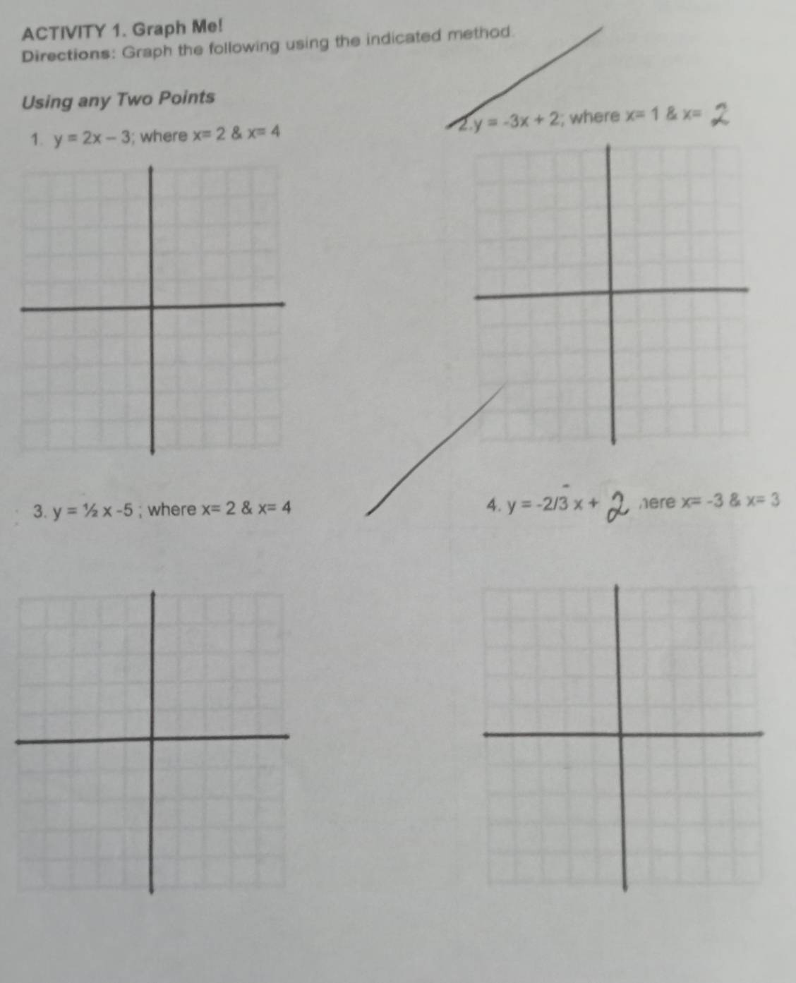 ACTIVITY 1. Graph Me! 
Directions: Graph the following using the indicated method. 
Using any Two Points 
2 y=-3x+2
1. y=2x-3; where x=2 x=4; where x=1 C x=
3. y=1/2x-5; where x=2 & x=4 4. y=-2/3x+ here x=-3 x=3