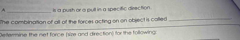 A _is a push or a pull in a specific direction. 
The combination of all of the forces acting on an object is called _. 
_ 
_ 
Determine the net force (size and direction) for the following: