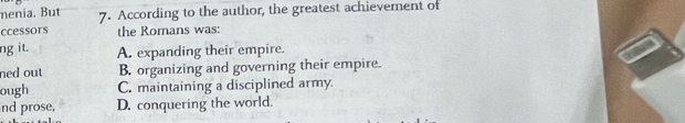 menia. But 7. According to the author, the greatest achievement of
ccessors the Romans was:
ng it. A. expanding their empire.
ned out B. organizing and governing their empire.
ough C. maintaining a disciplined army.
nd prose, D. conquering the world.