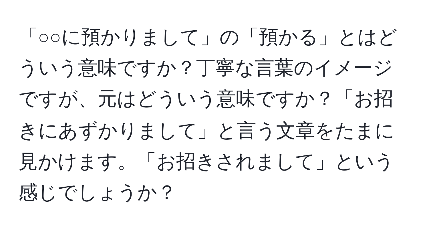 「○○に預かりまして」の「預かる」とはどういう意味ですか？丁寧な言葉のイメージですが、元はどういう意味ですか？「お招きにあずかりまして」と言う文章をたまに見かけます。「お招きされまして」という感じでしょうか？