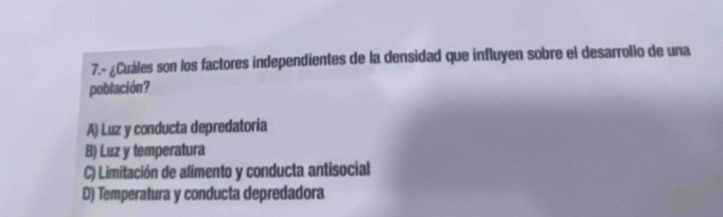 7.- ¿Cuáles son los factores independientes de la densidad que influyen sobre el desarrollo de una
población?
A) Luz y conducta depredatoria
B) Luz y temperatura
C) Limitación de alimento y conducta antisocial
D) Temperatura y conducta depredadora