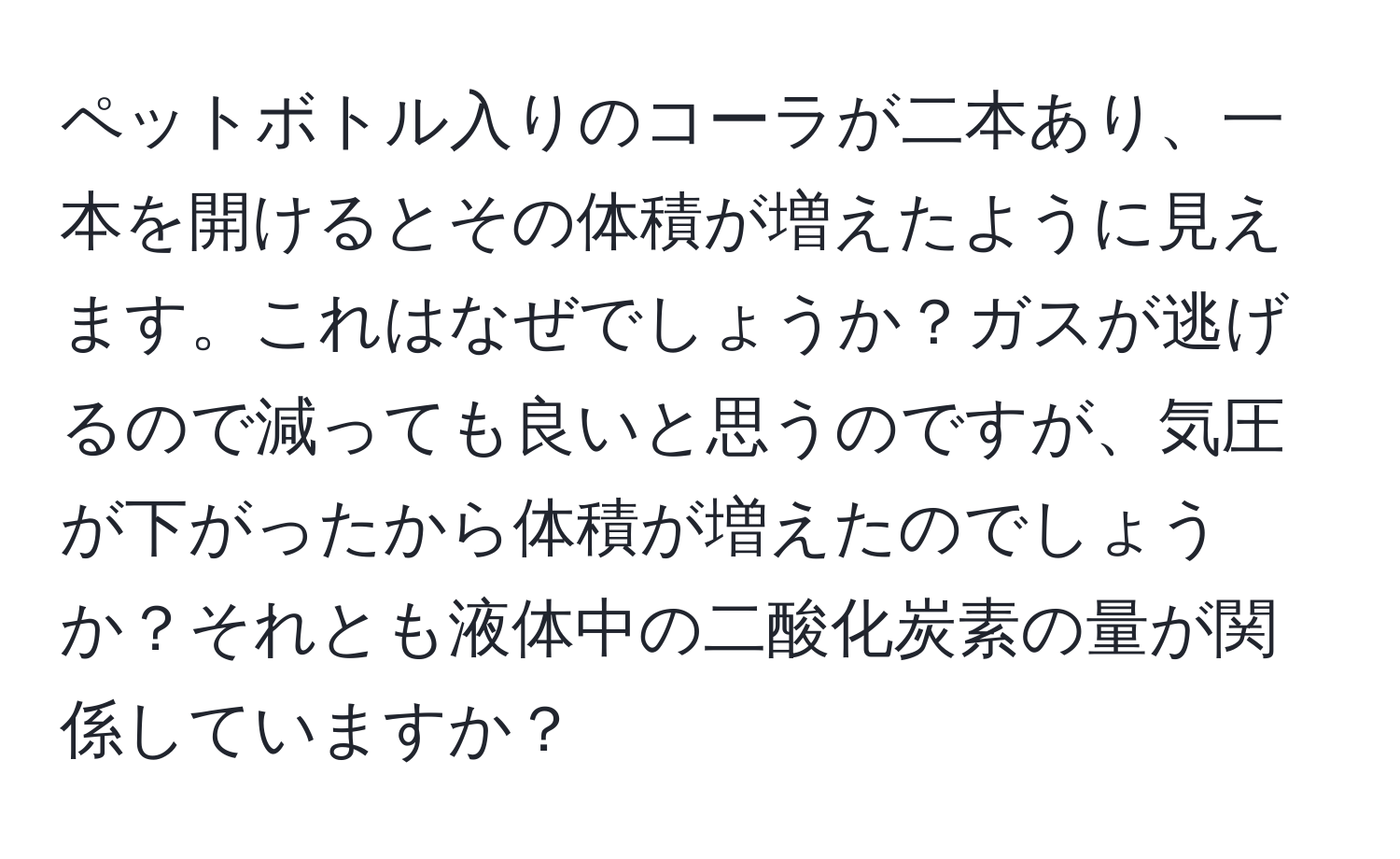 ペットボトル入りのコーラが二本あり、一本を開けるとその体積が増えたように見えます。これはなぜでしょうか？ガスが逃げるので減っても良いと思うのですが、気圧が下がったから体積が増えたのでしょうか？それとも液体中の二酸化炭素の量が関係していますか？