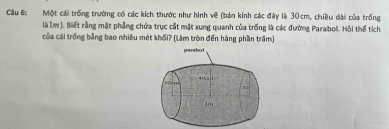 Một cái trống trường có các kích thước như hình vẽ (bán kính các đáy là 30cm, chiều dài của trống 
là Ì). Biết rằng mặt phầng chứa trục cắt mặt xung quanh của trống là các đường Parabol. Hỏi thể tích 
của cái trống bằng bao nhiêu mét khối? (Làm tròn đến hàng phần trăm) 
parabol
40cm
30m
30
1m