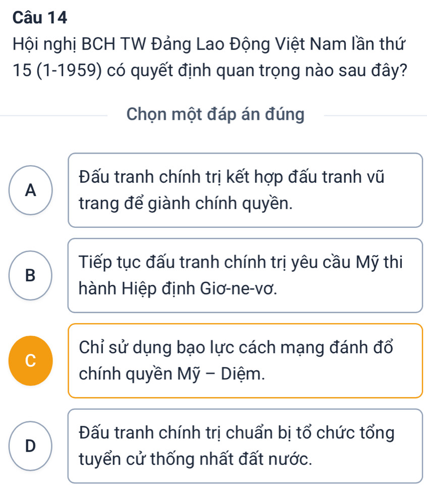 Hội nghị BCH TW Đảng Lao Động Việt Nam lần thứ
15 (1-1959) có quyết định quan trọng nào sau đây?
Chọn một đáp án đúng
Đấu tranh chính trị kết hợp đấu tranh vũ
A
trang để giành chính quyền.
Tiếp tục đấu tranh chính trị yêu cầu Mỹ thi
B
hành Hiệp định Giơ-ne-vơ.
Chỉ sử dụng bạo lực cách mạng đánh đổ
C
chính quyền Mỹ - Diệm.
Đấu tranh chính trị chuẩn bị tổ chức tổng
D
tuyển cử thống nhất đất nước.