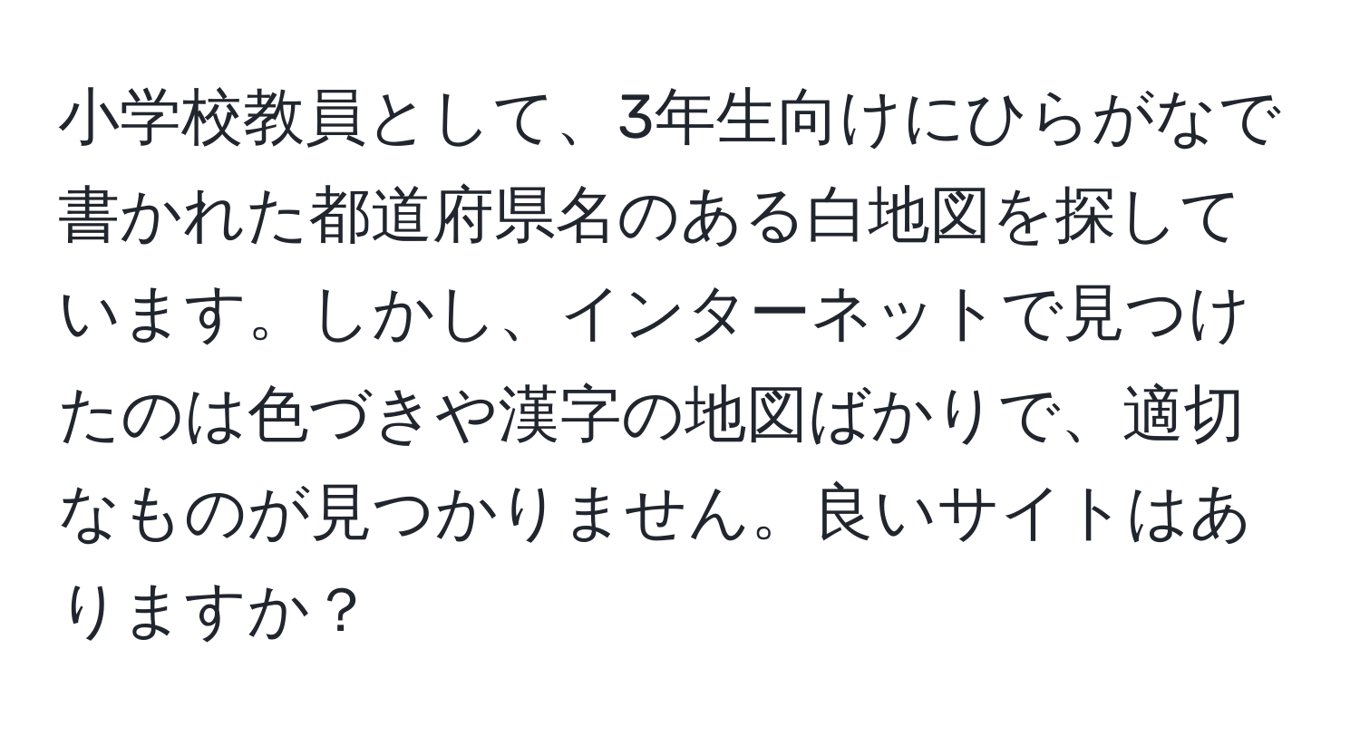 小学校教員として、3年生向けにひらがなで書かれた都道府県名のある白地図を探しています。しかし、インターネットで見つけたのは色づきや漢字の地図ばかりで、適切なものが見つかりません。良いサイトはありますか？