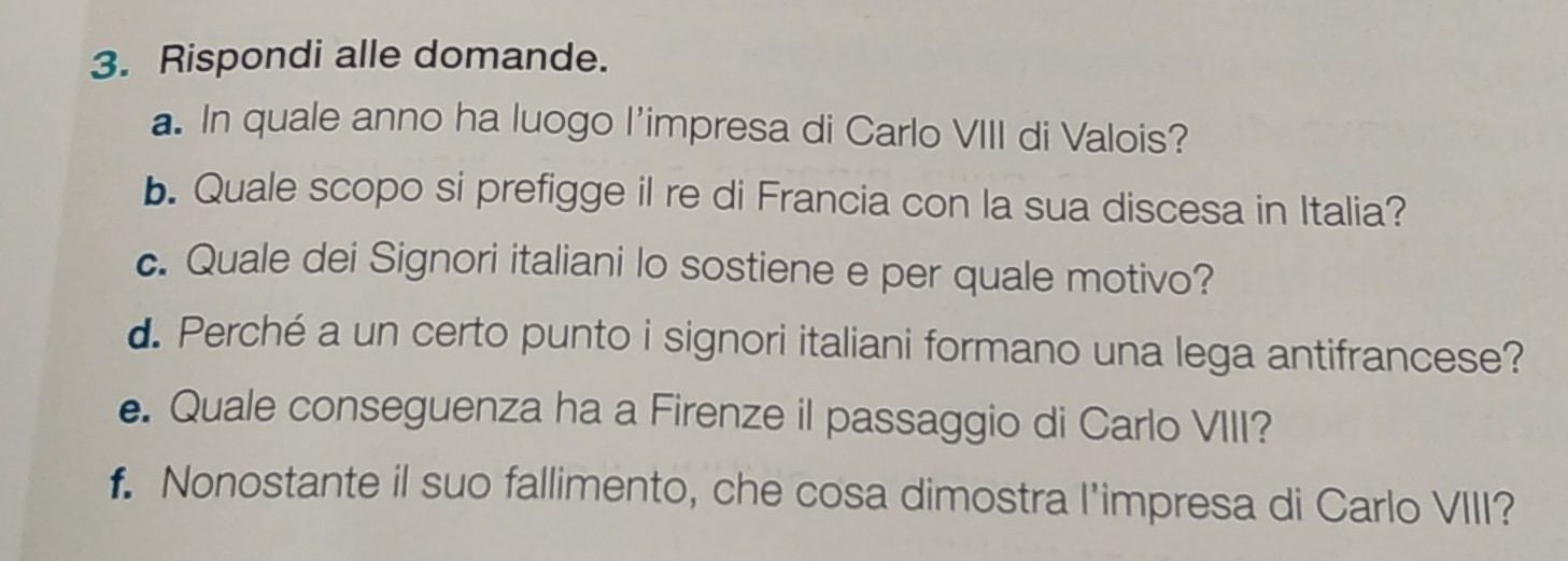 Rispondi alle domande. 
a. In quale anno ha luogo l'impresa di Carlo VIII di Valois? 
b. Quale scopo si prefigge il re di Francia con la sua discesa in Italia? 
c. Quale dei Signori italiani lo sostiene e per quale motivo? 
d. Perché a un certo punto i signori italiani formano una lega antifrancese? 
e. Quale conseguenza ha a Firenze il passaggio di Carlo VIII? 
f. Nonostante il suo fallimento, che cosa dimostra l'impresa di Carlo VIII?