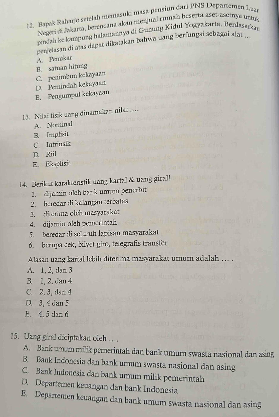 Bapak Raharjo setelah memasuki masa pensiun dari PNS Departemen Luar
Negeri di Jakarta, berencana akan menjual rumah beserta aset-asetnya untuk
pindah ke kampung halamannya di Gunung Kidul Yogyakarta. Berdasarkan
penjelasan di atas dapat dikatakan bahwa uang berfungsi sebagai alat ...
A. Penukar
B. satuan hitung
C. penimbun kekayaan
D. Pemindah kekayaan
E. Pengumpul kekayaan
13. Nilai fisik uang dinamakan nilai …
A. Nominal
B. Implisit
C. Intrinsik
D. Riil
E. Eksplisit
14. Berikut karakteristik uang kartal & uang giral!
1. dijamin oleh bank umum penerbit
2. beredar di kalangan terbatas
3. diterima oleh masyarakat
4. dijamin oleh pemerintah
5. beredar di seluruh lapisan masyarakat
6. berupa cek, bilyet giro, telegrafis transfer
Alasan uang kartal lebih diterima masyarakat umum adalah … .
A. 1, 2, dan 3
B. 1, 2, dan 4
C. 2, 3, dan 4
D. 3, 4 dan 5
E. 4, 5 dan 6
15. Uang giral diciptakan oleh …
A. Bank umum milik pemerintah dan bank umum swasta nasional dan asing
B. Bank Indonesia dan bank umum swasta nasional dan asing
C. Bank Indonesia dan bank umum milik pemerintah
D. Departemen keuangan dan bank Indonesia
E. Departemen keuangan dan bank umum swasta nasional dan asing