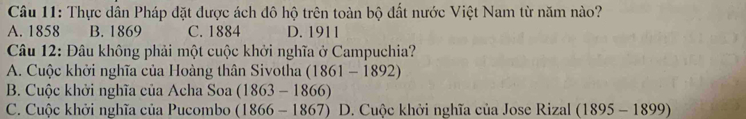 Thực dân Pháp đặt được ách đô hộ trên toàn bộ đất nước Việt Nam từ năm nào?
A. 1858 B. 1869 C. 1884 D. 1911
Câu 12: Đâu không phải một cuộc khởi nghĩa ở Campuchia?
A. Cuộc khởi nghĩa của Hoàng thân Sivotha (1861-1892)
B. Cuộc khởi nghĩa của Acha Soa (1863-1866)
C. Cuộc khởi nghĩa của Pucombo (1866-1867) D. Cuộc khởi nghĩa của Jose Rizal (1895 -1 899)