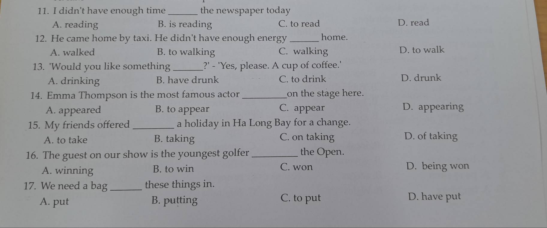 didn't have enough time_ the newspaper today
A. reading B. is reading C. to read D. read
12. He came home by taxi. He didn't have enough energy _home.
A. walked B. to walking C. walking D. to walk
13. 'Would you like something _?' - 'Yes, please. A cup of coffee.'
A. drinking B. have drunk C. to drink D. drunk
14. Emma Thompson is the most famous actor _on the stage here.
A. appeared B. to appear C. appear D. appearing
15. My friends offered _a holiday in Ha Long Bay for a change.
A. to take B. taking C. on taking D. of taking
16. The guest on our show is the youngest golfer _the Open.
A. winning B. to win
C. won D. being won
17. We need a bag _these things in.
A. put B. putting
C. to put D. have put