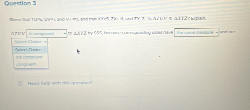 Given that TU=5 UV= 7 and VT=11 , and that XY=5, ZX=11 , and ZY=7 Is △ TUV≌ △ XYZ ? Explain.
△ TUV is congruent to △ XYZ by SSS, because corresponding sides have the same measure and are
Select Choice
Select Choice
not congruent
congruent
Need help with this question?