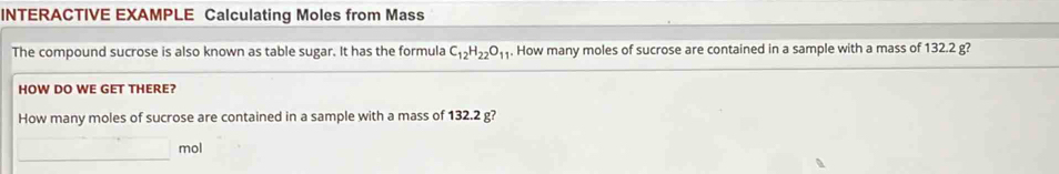 INTERACTIVE EXAMPLE Calculating Moles from Mass 
The compound sucrose is also known as table sugar. It has the formula C_12H_22O_11. How many moles of sucrose are contained in a sample with a mass of 132.2 g? 
HOW DO WE GET THERE? 
How many moles of sucrose are contained in a sample with a mass of 132.2 g? 
□ mol