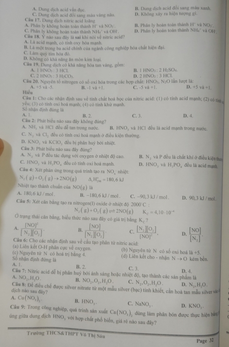 A. Dung dịch acid vẫn đục. B. Dung dịch acid đổi sang máu xanh.
C. Dung dịch acid đổi sang màu vàng nâu. D. Không xảy ra hiện tượng gì.
Câu 17. Dung dịch nitric acid loãng
A. Phân ly không hoàn toàn thành 11° và NO_1 B. Phân ly hoàn toàn thành H' và NO5,
C. Phân ly không hoàn toàn thành NH_4^(và OH. D. Phân ly hoàn toàn thành NH_4^+ và OH.
Câu 18. Y nào sau đây là sai khi nói về nitric acid?
A. Là acid mạnh, có tính oxy hóa mạnh.
B. Là một trong ba acid chính của ngành công nghiệp hóa chất hiện đại.
C. Làm quỹ tím hóa đỏ.
D. Không có khả năng ăn mòn kim loại.
Câu 19, Dung dịch có khả năng hòa tan vàng, gồm: ) :
A. 1HNO_3):3HCl. B. 1HNO_3:2H_2SO
C. 2HNO_3:3H_2CO_3 D. 2HNO_3 : 3 HCl.
Câu 20, Nguyên tổ nitrogen có số oxi hóa trong các hợp chất: HNO), N_2O Iần lượt là:
1-5 và -5.
Hiểu B. -| va+1. C. -5 va+1. D. +5 và +1.
Câu 1: Cho các nhận định sau về tính chất hoá học của nitric acid: (1) có tính acid mạnh; (2) có tím 
yêu; (3) có tính oxi hoá mạnh; (4) có tính khử mạnh.
Số nhận định đủng là
A. 1 B. 2. C. 3. D. 4.
Câu 2: Phát biểu nào sau đây không đủng?
A. NH_3 , và HCI đều đễ tan trong nước. B. HNO_3 và HCl đều là acid mạnh trong nước.
C. N_2 và Cl_2 đều có tính oxi hoá mạnh ở điều kiện thường.
D. KNO_3 và KCIO_3 đều bị phân huý bởi nhiệt.
Câu 3: Phát biểu nào sau đây đúng?
A. N_2 và P đều tác dụng với oxygen ở nhiệt độ cao. B. N_2 và P đều là chất khí ở điều kiện t
C. HNO_3 và H_3PO_4 đều có tính oxi hoá mạnh. D. HNO_3 và H_3PO_4 đều là acid mạnh
Câu 4: Xét phản ứng trong quá trình tạo ra NO, nhiệt:
N_2(g)+O_2(g)to 2NO(g) A, H_(2m)°=180,6kJ
Nhiệt tạo thành chuẩn của NO(g) là
A. 180,6 kJ / mol B. -180,6 kJ /mol . C. -90, 3 kJ / mol . D. 90, 3 kJ / mol.
Câu 5: Xét cân bằng tạo ra nitrogen(1) oxide ở nhiệt độ 2000°C
N_2(g)+O_2(g)leftharpoons 2NO (g) K_c=4,10· 10^(-4)
Ở trạng thái căn bằng, biểu thức nào sau đây có giá trị bằng K_c ?
A. frac [NO]^2[N_2][O_2]. B. frac [NO][N_2][O_2]. C. frac [N_2][O_2][NO]^2. D. frac [NO][N_2].
Câu 6: Cho các nhận định sau về cầu tạo phân tử nitric acid:
(a) Liên kết O-H phân cực về oxygen. (b) Nguyên tứ N có số oxi hoá 1a+5.
(c) Nguyên tử N có hoá trị bằng 4. (d) Liên kết cho - nhận Nto O
Số nhận định đứng là kém bền.
A. 1. B. 2. C. 3.
Câu 7: Nitric acid dễ bị phân huỷ bởi ánh sáng hoặc nhiệt độ, tạo thành các sản phẩm là D. 4.
A. NO_2,H_2O. B. NO_2,O_2,H_2O. C. N_2,O_2,H_2O. D. N_2,H_2O.
Câu 8: Để điều chế được silver nitrate từ một mẫu silver (bạc) tỉnh khiết, cần hoà tan mẫu silver và
dịch nào sau đày?
A. Cu(NO_3)_2. B. HNO_3. C. NaNO_3. D. KNO_3.
Câu 9: Trong công nghiệp, quá trình sản xuất Ca(NO_3) dùng làm phân bón được thực hiện bằn
úng giữa dung dịch HNO với hợp chất phổ biến, giả rẻ nào sau đây?
Trường THCS&THPT Võ Thị Sâu
Page 32