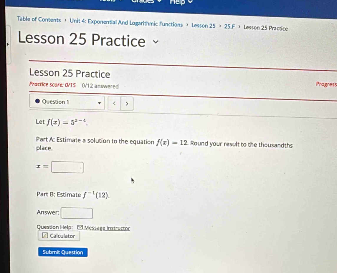 aues Help 
Table of Contents > Unit 4: Exponential And Logarithmic Functions > Lesson 25 > 25.F > Lesson 25 Practice 
Lesson 25 Practice 
Lesson 25 Practice 
Practice score: 0/15 0/12 answered 
Progress 
Question 1 < > 
Let f(x)=5^(x-4). 
Part A: Estimate a solution to the equation f(x)=12. Round your result to the thousandths 
place.
x=□
Part B: Estimate f^(-1)(12). 
Answer: □ 
Question Help: - Message instructor 
Calculator 
Submit Question