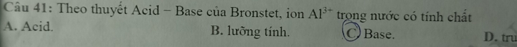 Theo thuyết Acid - Base của Bronstet, ion Al^(3+) trong nước có tính chất
A. Acid. B. lưỡng tính. Base. D. tru