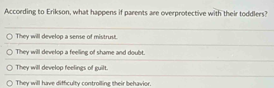 According to Erikson, what happens if parents are overprotective with their toddlers?
They will develop a sense of mistrust.
They will develop a feeling of shame and doubt.
They will develop feelings of guilt.
They will have diffculty controlling their behavior.