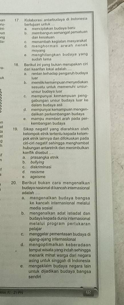 san 7 Kolaborasi antarbudaya di Indonesia
bertujuan untuk  1 
m- a. mencíptakan budaya baru
un b. membangun semangat persatuan
ng dan kesaluan
Jas c. menambah kegiatan masyarakat
d. menghormati arwah nenek
moyang
e menghilangkan budaya yan
sudah lama
18. Berikut ini yang bukan merupakan ciri
/B- dari keanfan lokal adalah
a. rentan terhadap pengaruh budaya
uk luar
b. memiliki kemampuan menyediakan
sesuatu untuk memenuhi unsur-
unsur budaya luar
c mempunyai kemampuan peng
gabungan unsur budaya luar ke
dalam budaya asl
d. mempunyai kemampuan mengen-
dalikan perkembangan budaya
e. mampu memberi arah pada per
n kembangan budaya
at 19. Sikap negatif yang diarahkan oleh
In kelompok etnik tertentu kepada kelom-
11 pok elnik lainnya dan difokuskan pada
: ciri-ciri negatif sehingga menghambat
hubungan antaretnik dan menimbulkan
konflik disebut ..
a. prasangka etnik
n b. bullying
c. diskriminasi
d rasisme
e. ageisme
20. Berikut bukan cara mengenalkan
budaya nasional di kancah interasional
adalah_
a. mengenalkan budaya bangsa
ke kancah internasional melalui
media sosial
b. mengenalkan adat istiadat dan
budaya kepada dunia internasional
melalui program pertukaran
pelajar
c. menggelar pementasan budaya di
ajang-ajang internasional
d. mengoptimalkan keberadaan
tempat wisata yang indah sehingga
menarik minat warga dari negara
asing untuk singgah di Indonesia
e. mengeklaim budaya negara lain
untuk dijadikan budaya bangsa
sendiri
alon XI 2/ PH 35