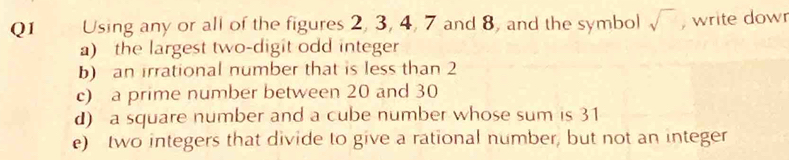 Using any or all of the figures 2, 3, 4, 7 and 8, and the symbol sqrt() , write dowr 
a) the largest two-digit odd integer 
b) an irrational number that is less than 2
c) a prime number between 20 and 30
d) a square number and a cube number whose sum is 31
e) two integers that divide to give a rational number, but not an integer