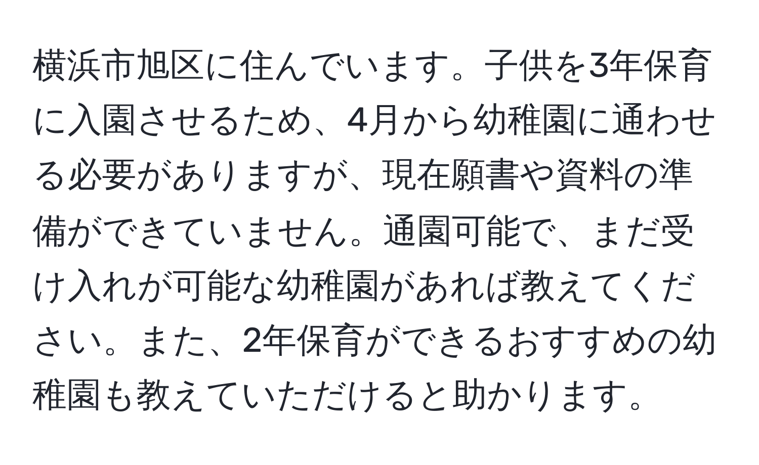 横浜市旭区に住んでいます。子供を3年保育に入園させるため、4月から幼稚園に通わせる必要がありますが、現在願書や資料の準備ができていません。通園可能で、まだ受け入れが可能な幼稚園があれば教えてください。また、2年保育ができるおすすめの幼稚園も教えていただけると助かります。